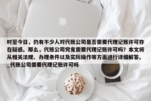 时至今日，仍有不少人对代账公司是否需要代理记账许可存在疑惑。那么，代账公司究竟需要代理记账许可吗？本文将从相关法规、办理条件以及实际操作等方面进行详细解答。_代账公司需要代理记账许可吗