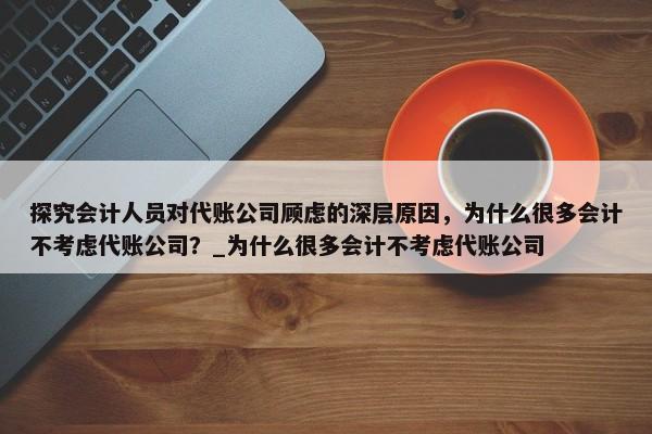 探究会计人员对代账公司顾虑的深层原因，为什么很多会计不考虑代账公司？_为什么很多会计不考虑代账公司