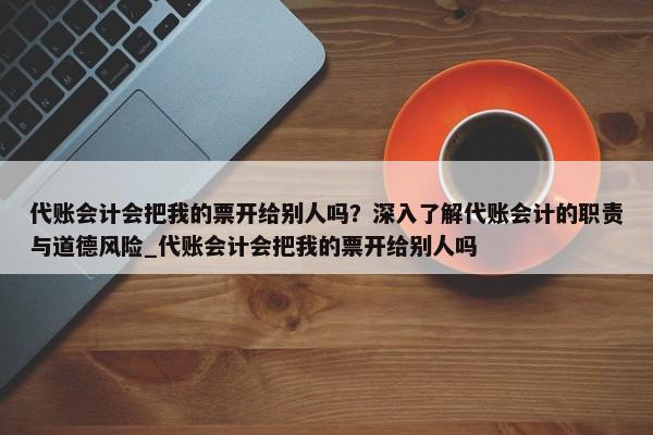 代账会计会把我的票开给别人吗？深入了解代账会计的职责与道德风险_代账会计会把我的票开给别人吗