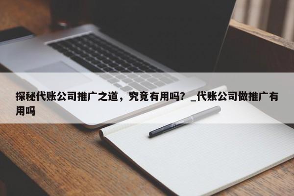 探秘代账公司推广之道，究竟有用吗？_代账公司做推广有用吗