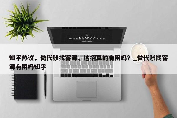 知乎热议，做代账找客源，这招真的有用吗？_做代账找客源有用吗知乎