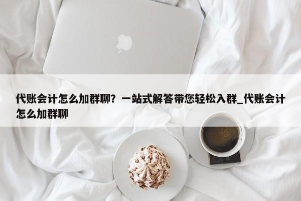 代账会计怎么加群聊？一站式解答带您轻松入群_代账会计怎么加群聊