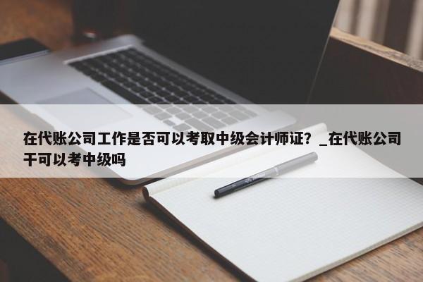 在代账公司工作是否可以考取中级会计师证？_在代账公司干可以考中级吗