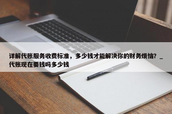 详解代账服务收费标准，多少钱才能解决你的财务烦恼？_代账现在要钱吗多少钱