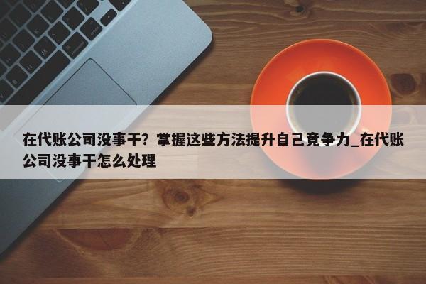 在代账公司没事干？掌握这些方法提升自己竞争力_在代账公司没事干怎么处理