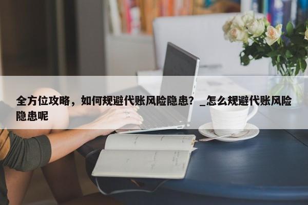 全方位攻略，如何规避代账风险隐患？_怎么规避代账风险隐患呢