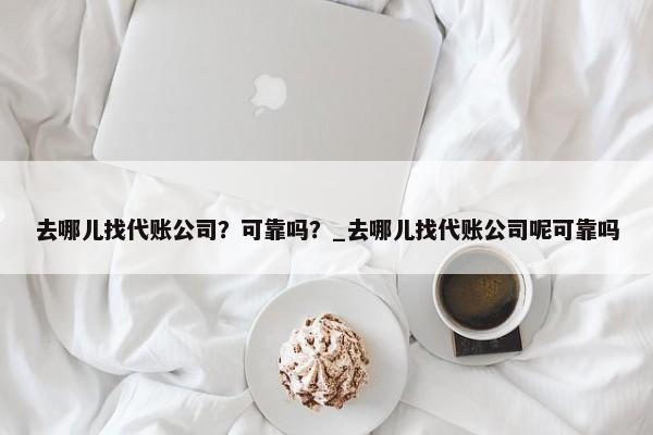 去哪儿找代账公司？可靠吗？_去哪儿找代账公司呢可靠吗