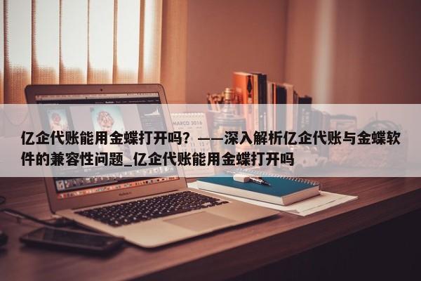 亿企代账能用金蝶打开吗？——深入解析亿企代账与金蝶软件的兼容性问题_亿企代账能用金蝶打开吗