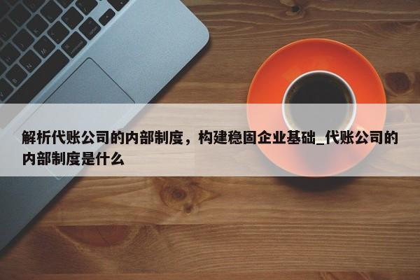 解析代账公司的内部制度，构建稳固企业基础_代账公司的内部制度是什么