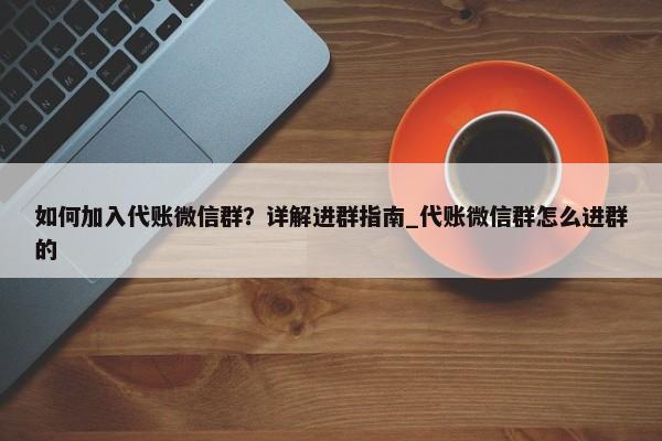 如何加入代账微信群？详解进群指南_代账微信群怎么进群的