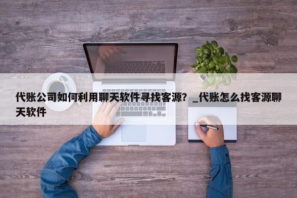 代账公司如何利用聊天软件寻找客源？_代账怎么找客源聊天软件