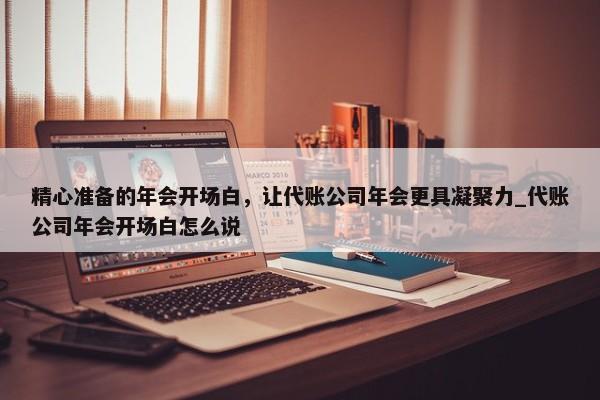 精心准备的年会开场白，让代账公司年会更具凝聚力_代账公司年会开场白怎么说