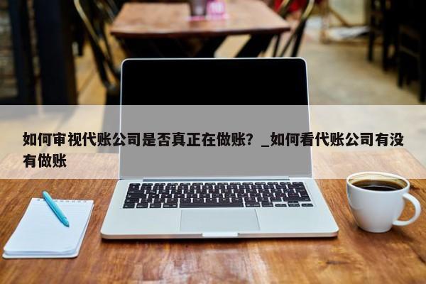 如何审视代账公司是否真正在做账？_如何看代账公司有没有做账